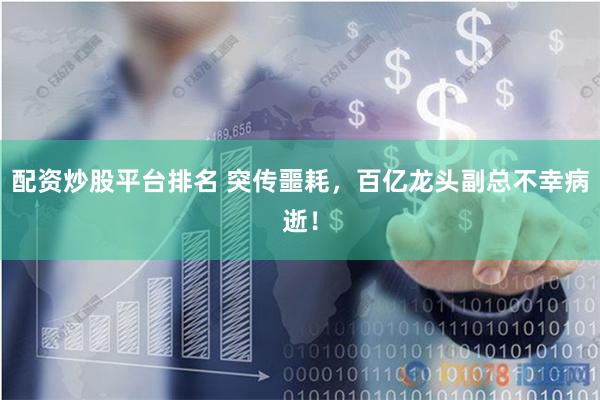 配资炒股平台排名 突传噩耗，百亿龙头副总不幸病逝！
