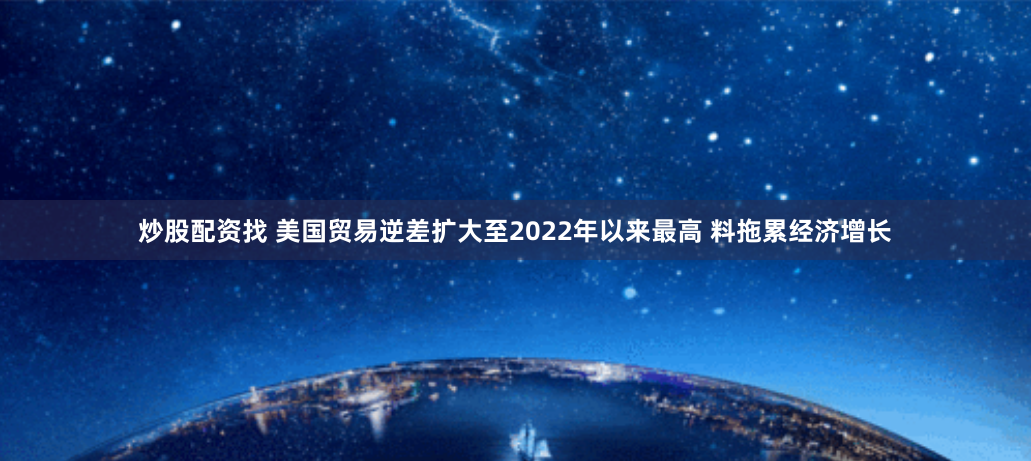 炒股配资找 美国贸易逆差扩大至2022年以来最高 料拖累经济增长