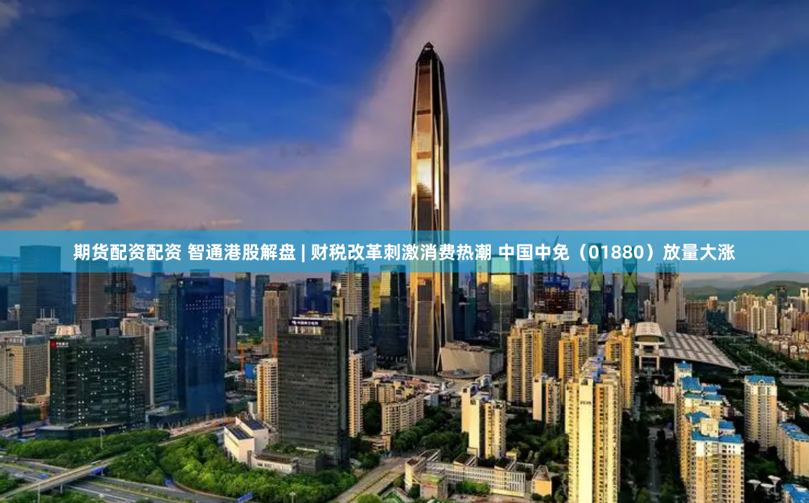 期货配资配资 智通港股解盘 | 财税改革刺激消费热潮 中国中免（01880）放量大涨