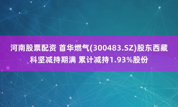 河南股票配资 首华燃气(300483.SZ)股东西藏科坚减持期满 累计减持1.93%股份
