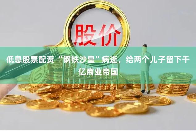 低息股票配资 “钢铁沙皇”病逝，给两个儿子留下千亿商业帝国