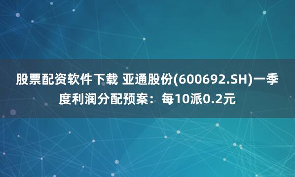 股票配资软件下载 亚通股份(600692.SH)一季度利润分配预案：每10派0.2元