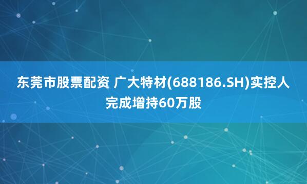 东莞市股票配资 广大特材(688186.SH)实控人完成增持60万股