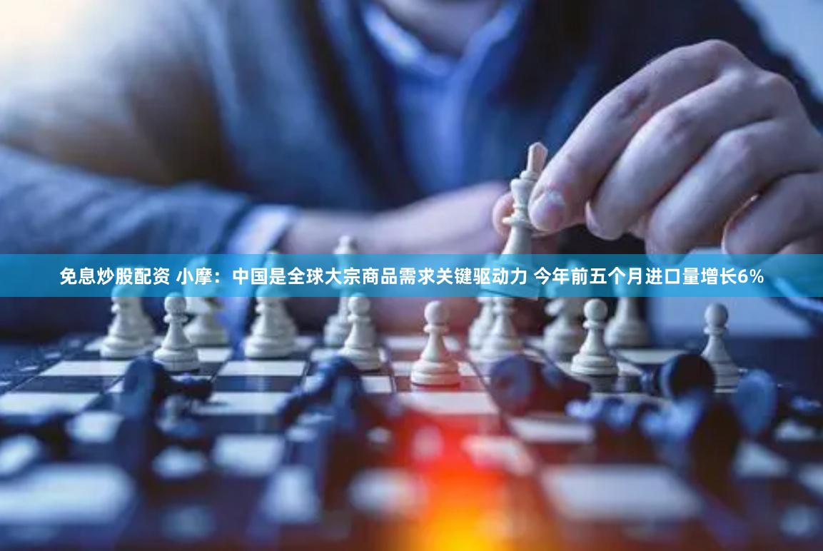免息炒股配资 小摩：中国是全球大宗商品需求关键驱动力 今年前五个月进口量增长6%