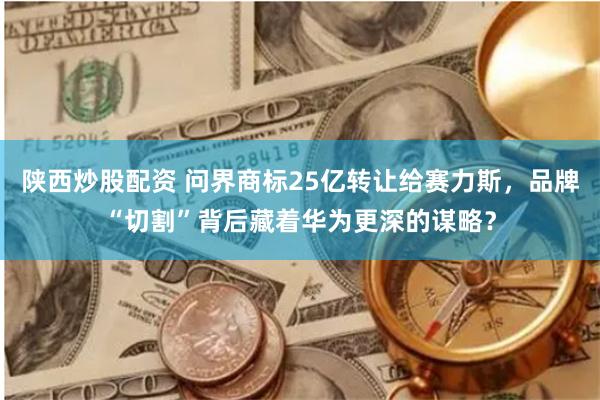 陕西炒股配资 问界商标25亿转让给赛力斯，品牌“切割”背后藏着华为更深的谋略？