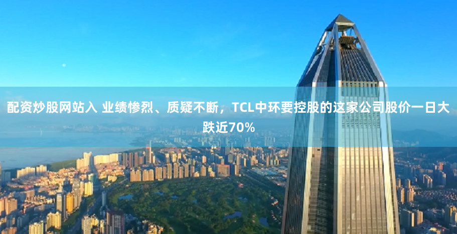 配资炒股网站入 业绩惨烈、质疑不断，TCL中环要控股的这家公司股价一日大跌近70%