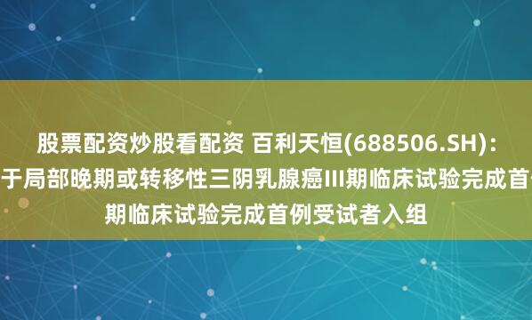 股票配资炒股看配资 百利天恒(688506.SH)：BL-B01D1用于局部晚期或转移性三阴乳腺癌III期临床试验完成首例受试者入组