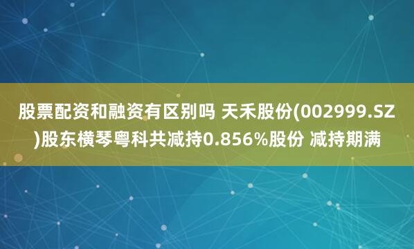 股票配资和融资有区别吗 天禾股份(002999.SZ)股东横琴粤科共减持0.856%股份 减持期满