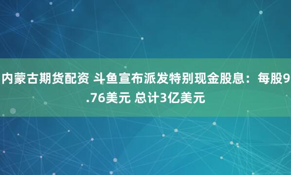 内蒙古期货配资 斗鱼宣布派发特别现金股息：每股9.76美元 总计3亿美元