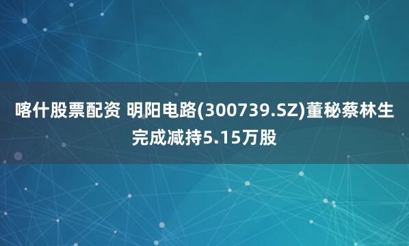 喀什股票配资 明阳电路(300739.SZ)董秘蔡林生完成减持5.15万股