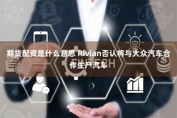 期货配资是什么意思 Rivian否认将与大众汽车合作生产汽车