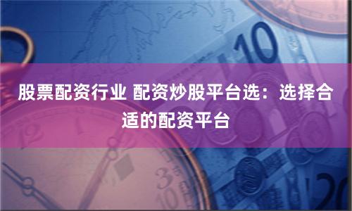 股票配资行业 配资炒股平台选：选择合适的配资平台