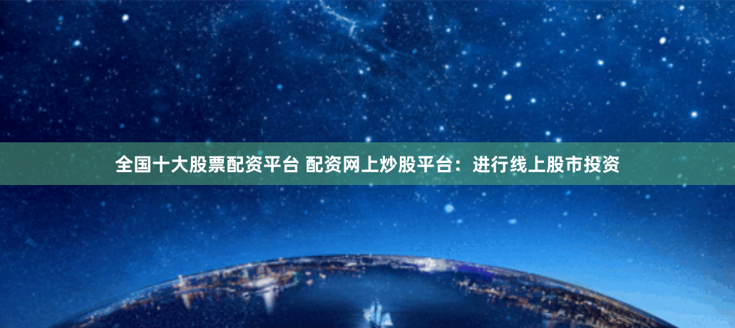 全国十大股票配资平台 配资网上炒股平台：进行线上股市投资