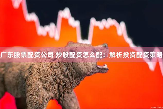 广东股票配资公司 炒股配资怎么配：解析投资配资策略