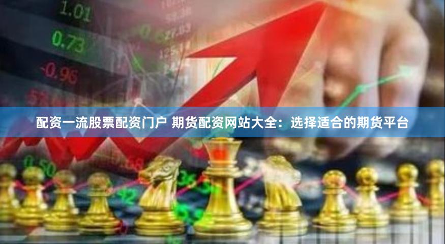 配资一流股票配资门户 期货配资网站大全：选择适合的期货平台