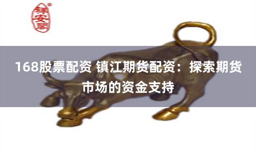 168股票配资 镇江期货配资：探索期货市场的资金支持