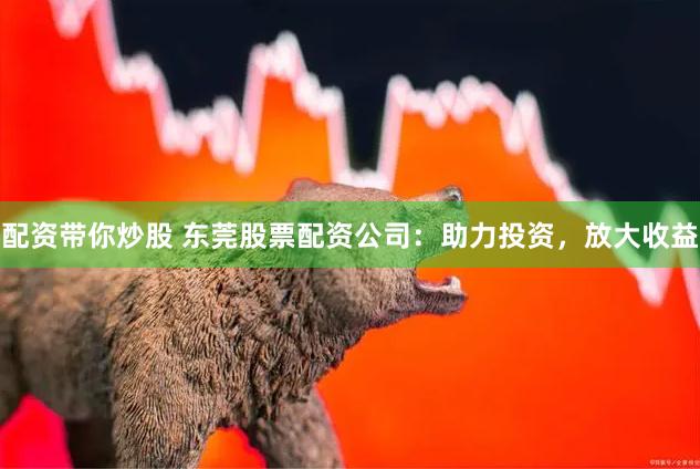 配资带你炒股 东莞股票配资公司：助力投资，放大收益