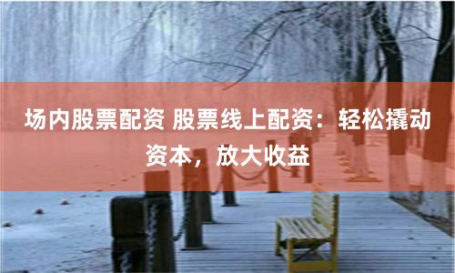 场内股票配资 股票线上配资：轻松撬动资本，放大收益