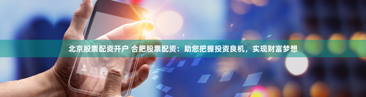 北京股票配资开户 合肥股票配资：助您把握投资良机，实现财富梦想