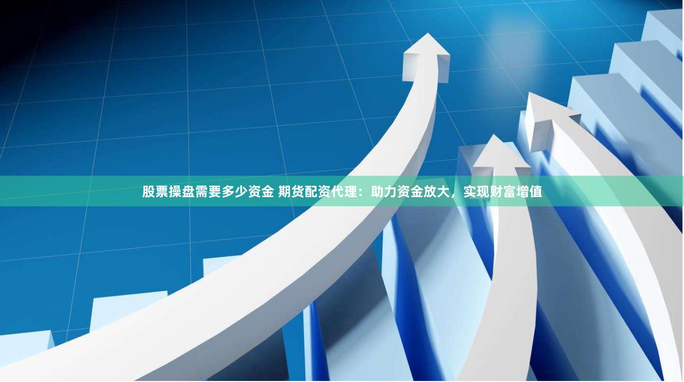 股票操盘需要多少资金 期货配资代理：助力资金放大，实现财富增值