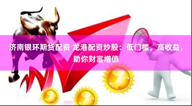 济南银环期货配资 龙港配资炒股：低门槛，高收益，助你财富增值