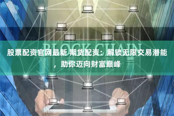 股票配资官网最新 期货配资：解锁无限交易潜能，助你迈向财富巅峰
