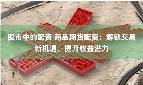股市中的配资 商品期货配资：解锁交易新机遇，提升收益潜力