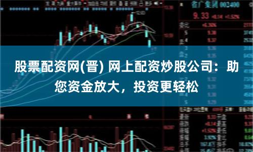 股票配资网(晋) 网上配资炒股公司：助您资金放大，投资更轻松