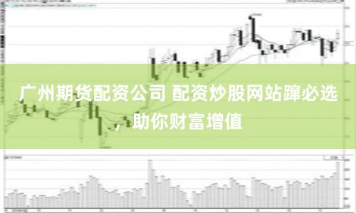 广州期货配资公司 配资炒股网站蹿必选，助你财富增值