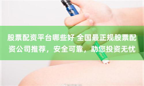 股票配资平台哪些好 全国最正规股票配资公司推荐，安全可靠，助您投资无忧