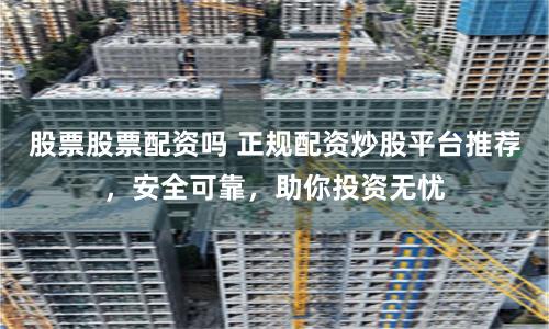 股票股票配资吗 正规配资炒股平台推荐,安全可靠,助你投资无忧
