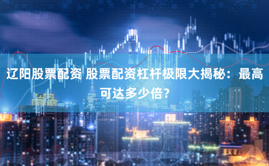 辽阳股票配资 股票配资杠杆极限大揭秘：最高可达多少倍？