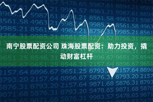 南宁股票配资公司 珠海股票配资：助力投资，撬动财富杠杆