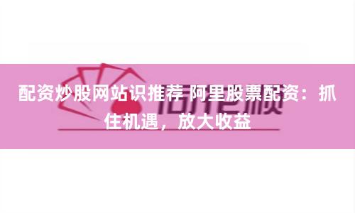 配资炒股网站识推荐 阿里股票配资：抓住机遇，放大收益