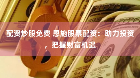 配资炒股免费 恩施股票配资：助力投资，把握财富机遇