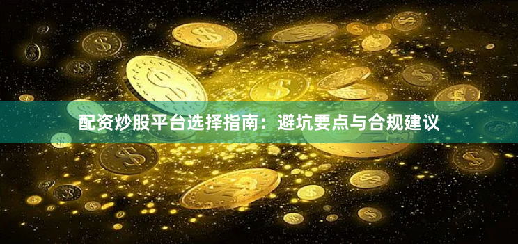 配资炒股平台选择指南：避坑要点与合规建议